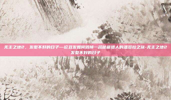 无主之地2，发型不好的日子—论丑发如何毁掉一名秘藏猎人的潘多拉之旅-无主之地2发型不好的日子