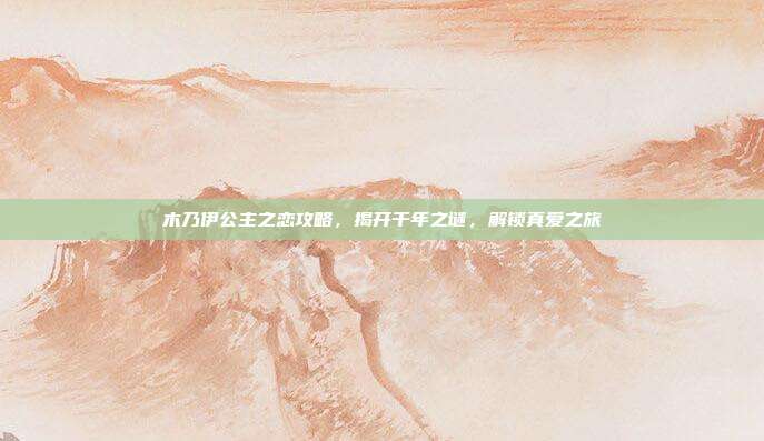 木乃伊公主之恋攻略,揭开千年之谜,解锁真爱之旅