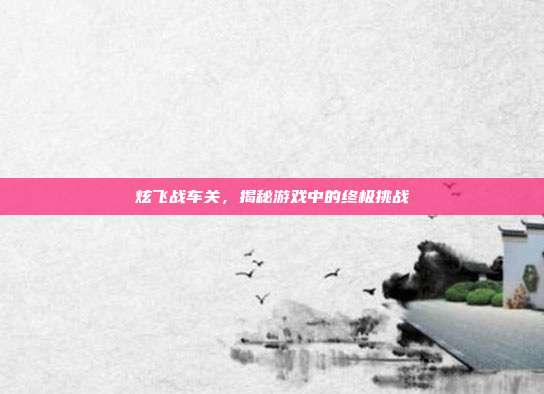 炫飞战车关，揭秘游戏中的终极挑战