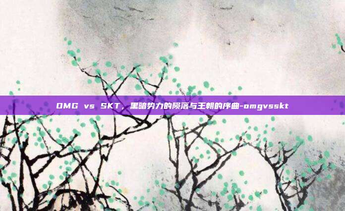 OMG vs SKT，黑暗势力的陨落与王朝的序曲-omgvsskt