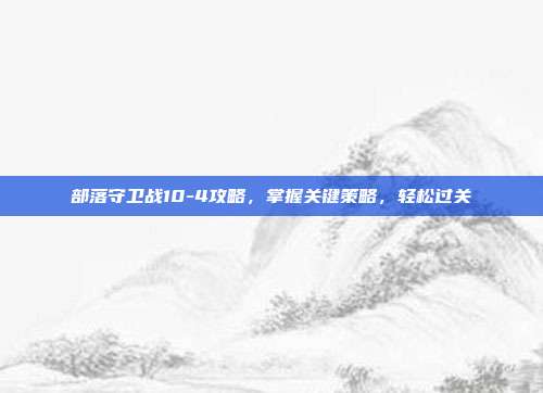 部落守卫战10-4攻略,掌握关键策略,轻松过关