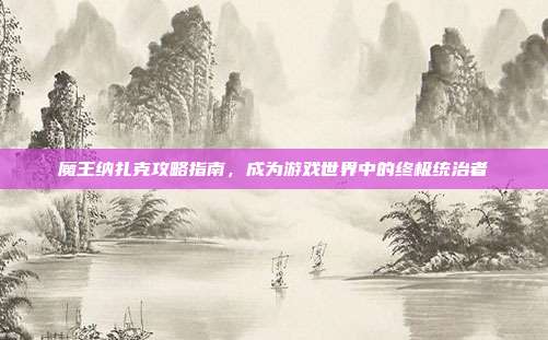 魔王纳扎克攻略指南,成为游戏世界中的终极统治者