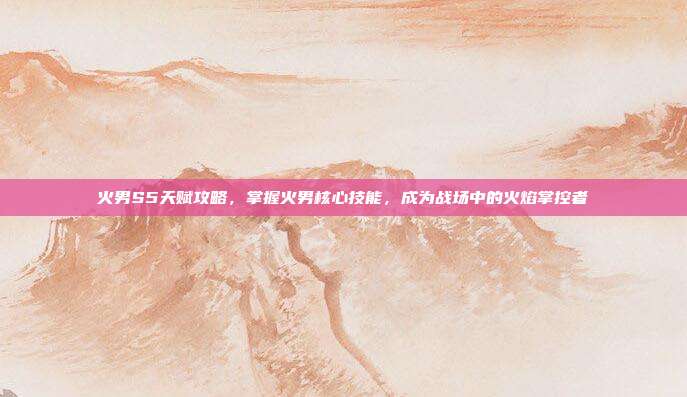 火男S5天赋攻略,掌握火男核心技能,成为战场中的火焰掌控者