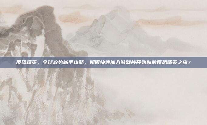 反恐精英,全球攻势新手攻略,如何快速加入游戏并开始你的反恐精英之旅?