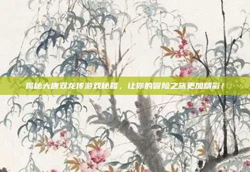 揭秘大唐双龙传游戏秘籍，让你的冒险之旅更加精彩！