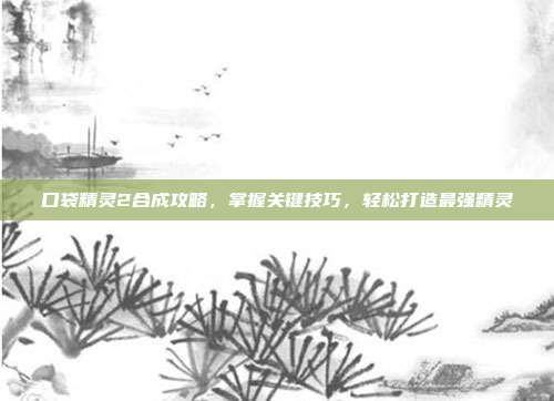 口袋精灵2合成攻略,掌握关键技巧,轻松打造最强精灵