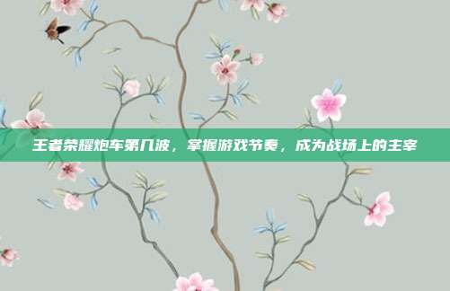 王者荣耀炮车第几波，掌握游戏节奏，成为战场上的主宰