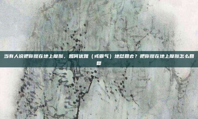 当有人说把你摁在地上摩擦，如何优雅（或霸气）地怼回去？把你摁在地上摩擦怎么回复