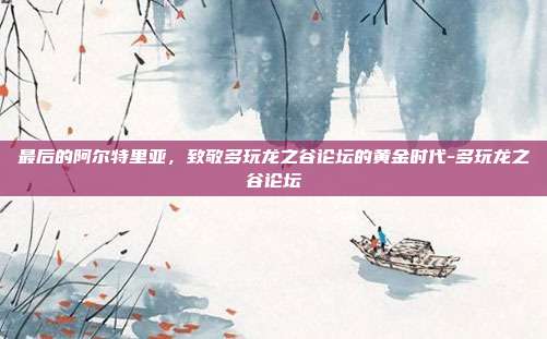 最后的阿尔特里亚，致敬多玩龙之谷论坛的黄金时代-多玩龙之谷论坛