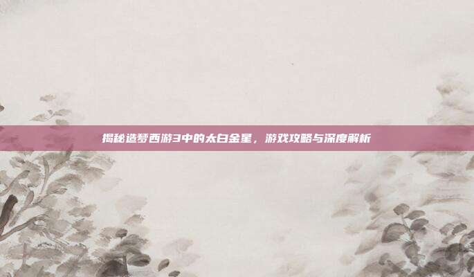 揭秘造梦西游3中的太白金星,游戏攻略与深度解析