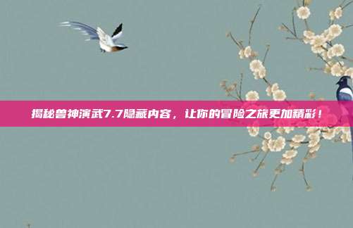 揭秘兽神演武7.7隐藏内容,让你的冒险之旅更加精彩!
