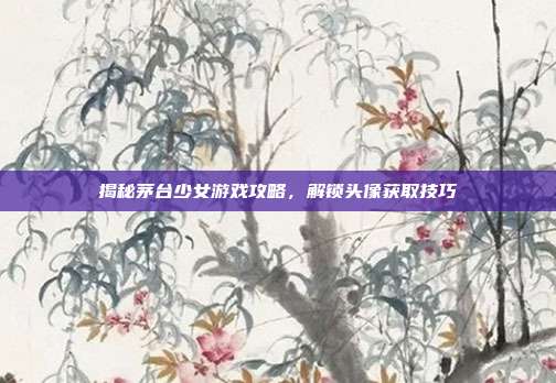 揭秘茅台少女游戏攻略,解锁头像获取技巧
