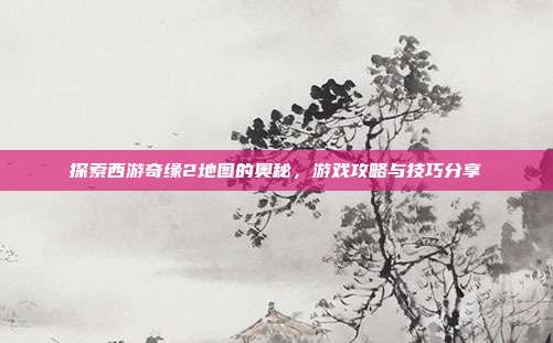 探索西游奇缘2地图的奥秘,游戏攻略与技巧分享