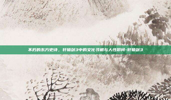 不朽的东方史诗，轩辕剑3中的文化寻根与人性叩问-轩辕剑3