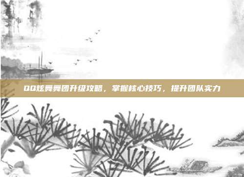 QQ炫舞舞团升级攻略，掌握核心技巧，提升团队实力