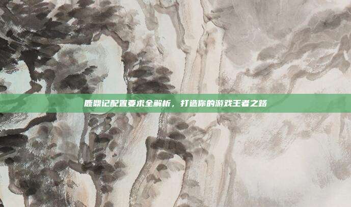 鹿鼎记配置要求全解析，打造你的游戏王者之路