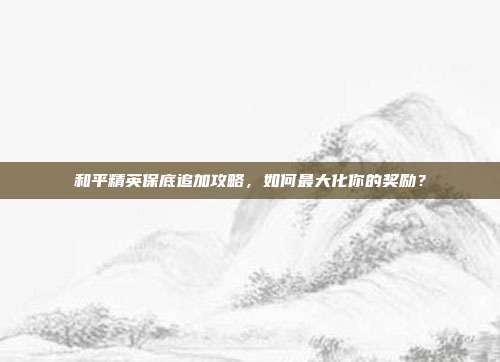 和平精英保底追加攻略,如何最大化你的奖励?