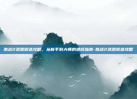 激战2武器锻造攻略,从新手到大师的速成指南-激战2武器锻造攻略
