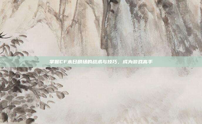掌握CF末日剧场的战术与技巧，成为游戏高手