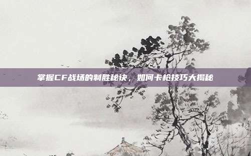 掌握CF战场的制胜秘诀,如何卡枪技巧大揭秘