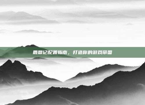 鹿鼎记配置指南,打造你的游戏帝国