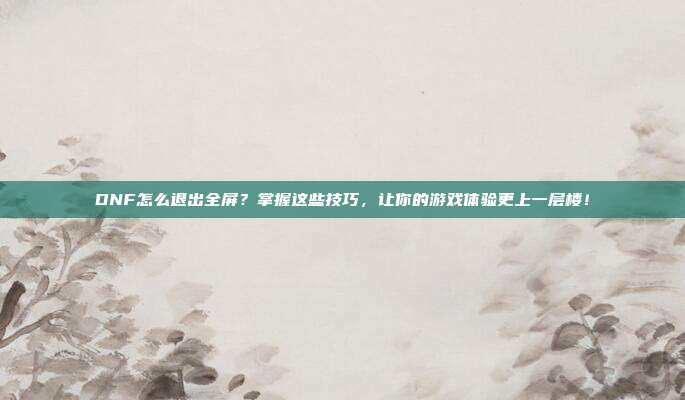 DNF怎么退出全屏?掌握这些技巧,让你的游戏体验更上一层楼!