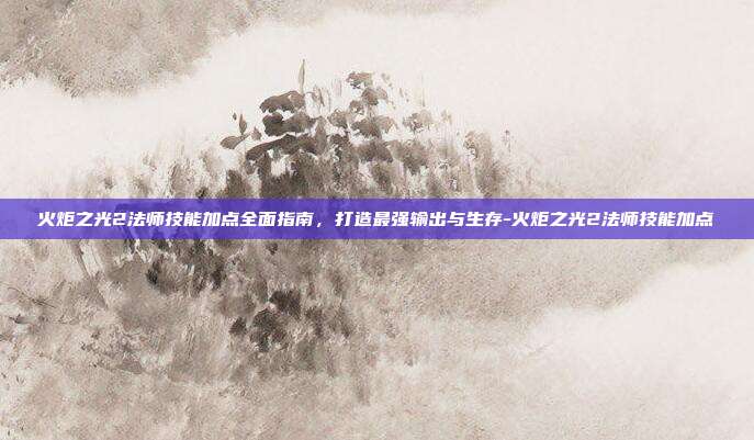 火炬之光2法师技能加点全面指南，打造最强输出与生存-火炬之光2法师技能加点