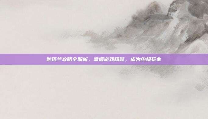 迦玛兰攻略全解析,掌握游戏精髓,成为终极玩家