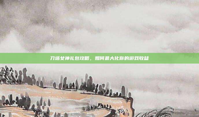 刀塔女神礼包攻略,如何最大化你的游戏收益