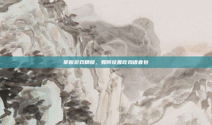 掌握游戏精髓,如何设置吃鸡语音包