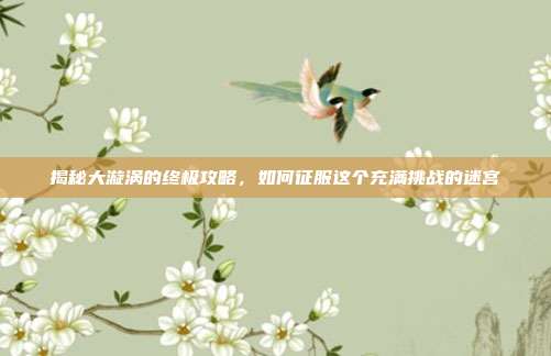 揭秘大漩涡的终极攻略，如何征服这个充满挑战的迷宫