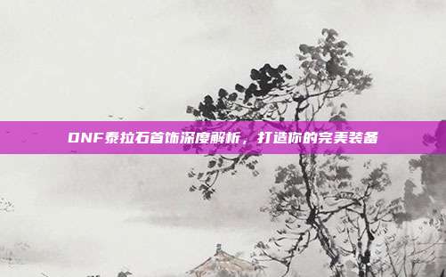 DNF泰拉石首饰深度解析，打造你的完美装备