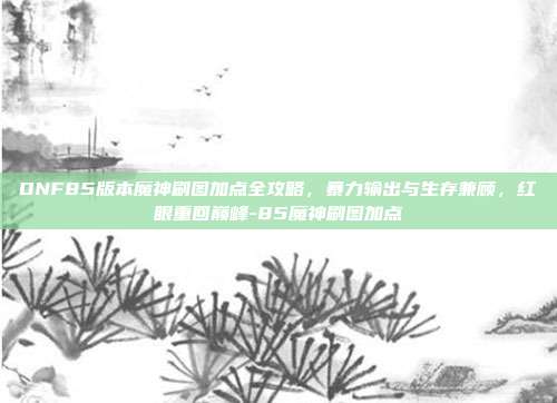 DNF85版本魔神刷图加点全攻略，暴力输出与生存兼顾，红眼重回巅峰-85魔神刷图加点