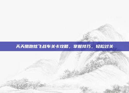 天天酷跑炫飞战车关卡攻略，掌握技巧，轻松过关