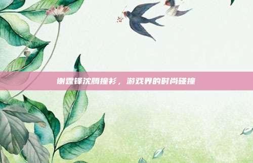 谢霆锋沈腾撞衫，游戏界的时尚碰撞