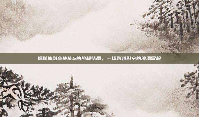 揭秘仙剑奇侠传5的终极结局，一场跨越时空的浪漫冒险