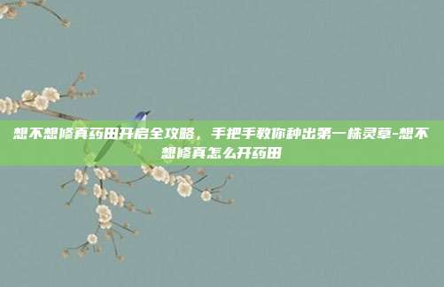 想不想修真药田开启全攻略，手把手教你种出第一株灵草-想不想修真怎么开药田