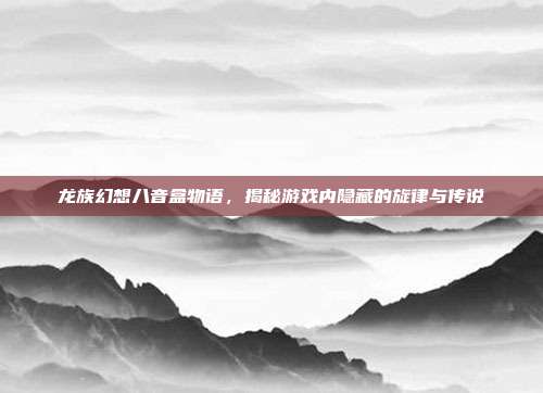 龙族幻想八音盒物语，揭秘游戏内隐藏的旋律与传说