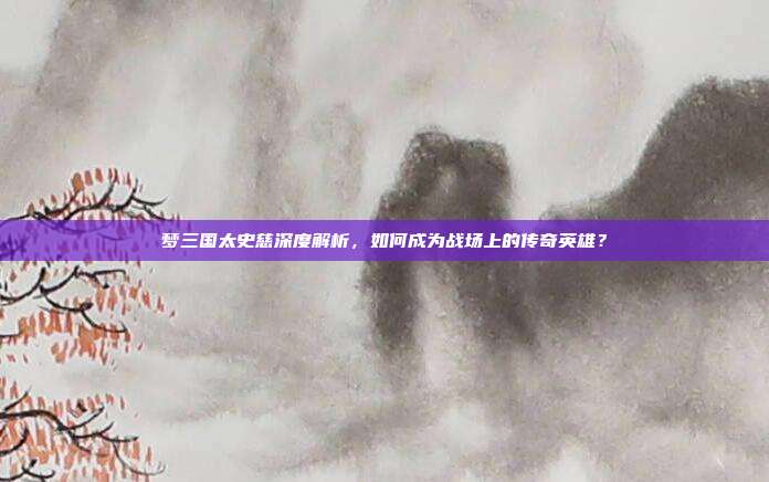 梦三国太史慈深度解析，如何成为战场上的传奇英雄？