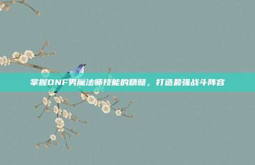 掌握DNF男魔法师技能的精髓，打造最强战斗阵容