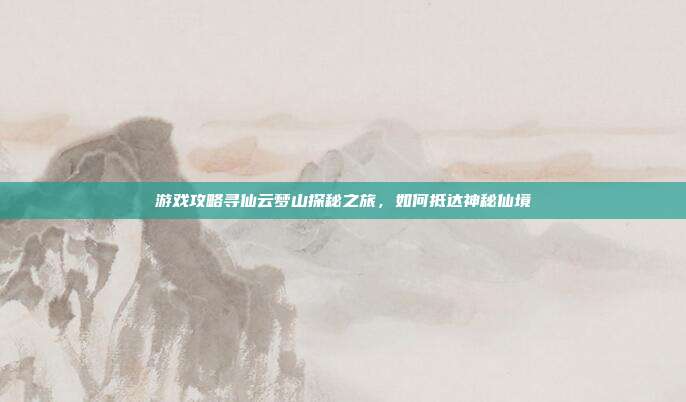 游戏攻略寻仙云梦山探秘之旅，如何抵达神秘仙境