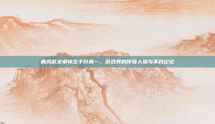 聂风赵文卓悼念千叶真一，游戏界的传奇人物与不朽记忆