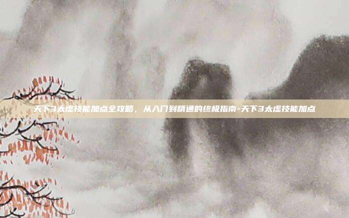 天下3太虚技能加点全攻略，从入门到精通的终极指南-天下3太虚技能加点