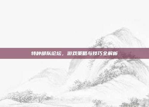 特种部队论坛，游戏策略与技巧全解析
