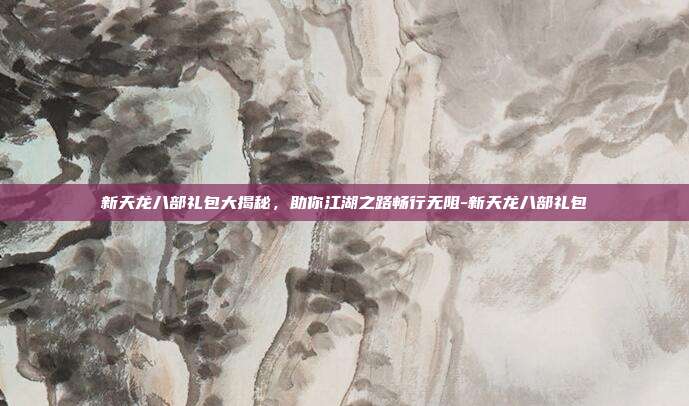 新天龙八部礼包大揭秘，助你江湖之路畅行无阻-新天龙八部礼包