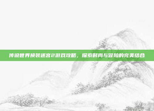 传说世界换装迷宫2游戏攻略，探索时尚与冒险的完美结合