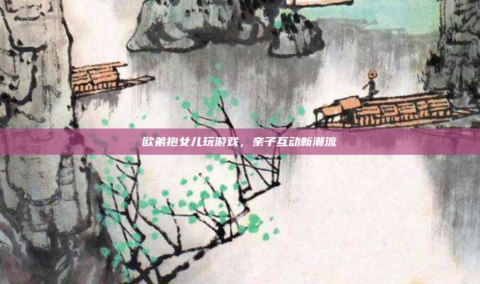 欧弟抱女儿玩游戏，亲子互动新潮流
