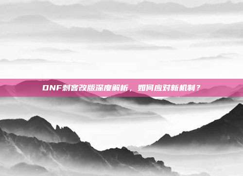 DNF刺客改版深度解析，如何应对新机制？