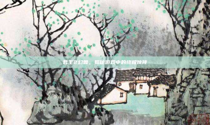君王2幻兽，揭秘游戏中的终极伙伴