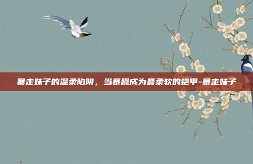 暴走妹子的温柔陷阱，当暴躁成为最柔软的铠甲-暴走妹子